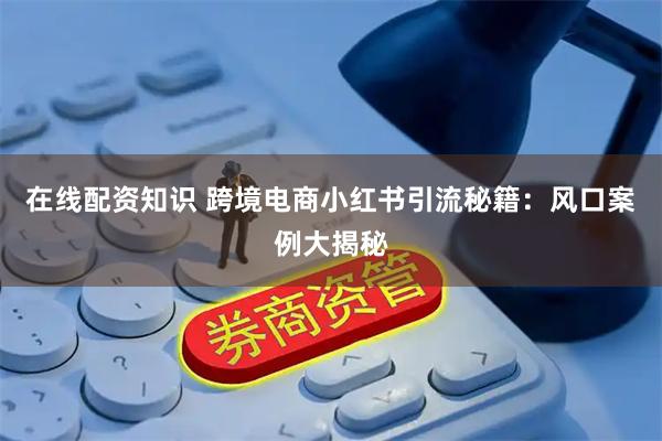 在线配资知识 跨境电商小红书引流秘籍：风口案例大揭秘