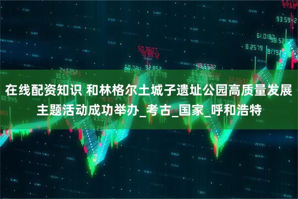 在线配资知识 和林格尔土城子遗址公园高质量发展主题活动成功举办_考古_国家_呼和浩特