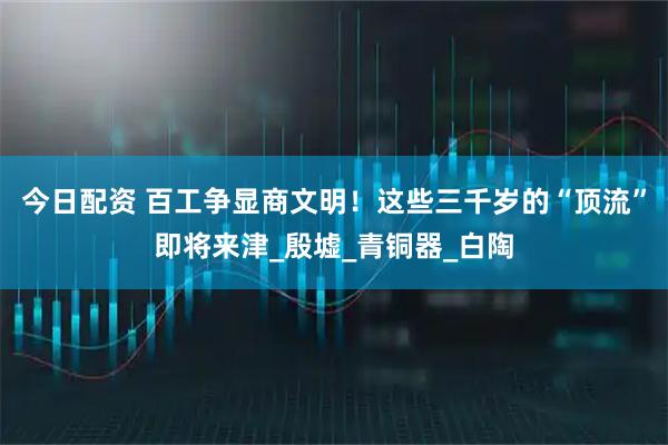 今日配资 百工争显商文明！这些三千岁的“顶流”即将来津_殷墟_青铜器_白陶