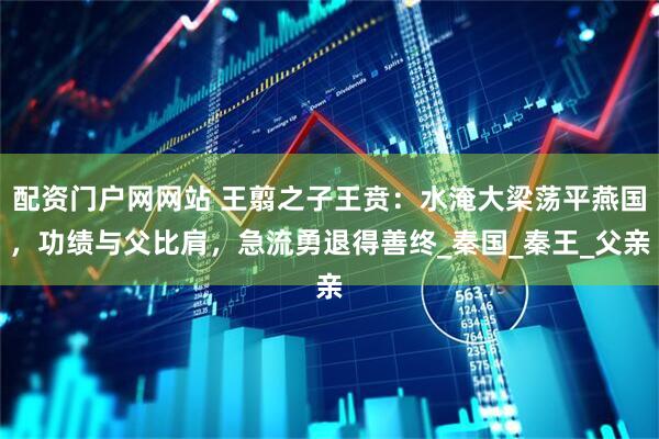 配资门户网网站 王翦之子王贲：水淹大梁荡平燕国，功绩与父比肩，急流勇退得善终_秦国_秦王_父亲