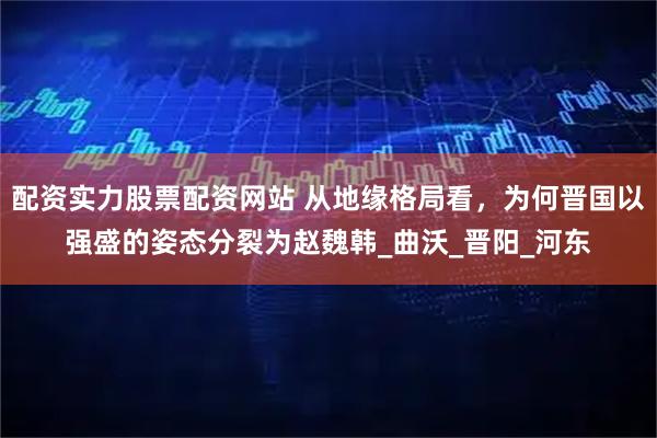 配资实力股票配资网站 从地缘格局看，为何晋国以强盛的姿态分裂为赵魏韩_曲沃_晋阳_河东