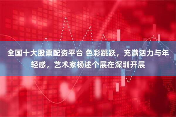 全国十大股票配资平台 色彩跳跃，充满活力与年轻感，艺术家杨述个展在深圳开展