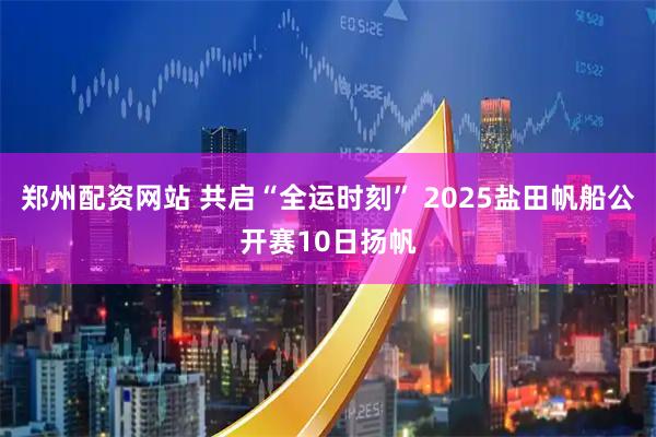 郑州配资网站 共启“全运时刻” 2025盐田帆船公开赛10日扬帆