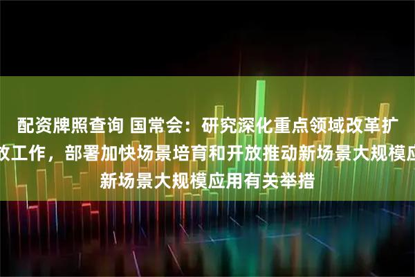 配资牌照查询 国常会：研究深化重点领域改革扩大制度型开放工作，部署加快场景培育和开放推动新场景大规模应用有关举措