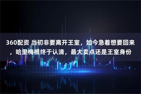 360配资 当初非要离开王室，如今急着想要回来，哈里梅根终于认清，最大卖点还是王室身份