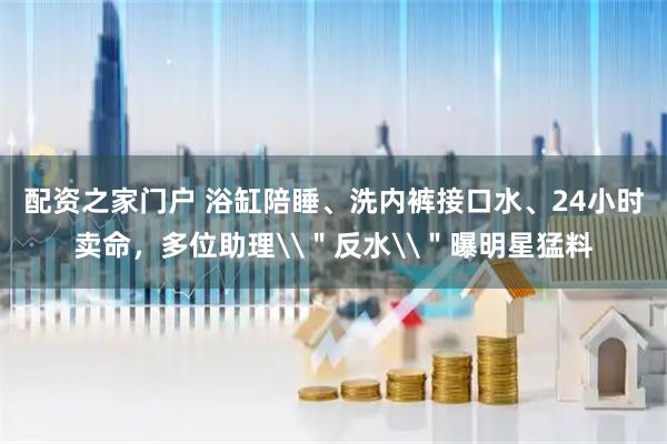 配资之家门户 浴缸陪睡、洗内裤接口水、24小时卖命，多位助理\＂反水\＂曝明星猛料