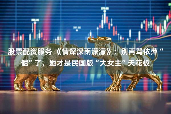 股票配资服务 《情深深雨濛濛》：别再骂依萍“倔”了，她才是民国版“大女主”天花板